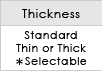 Thickness / Standard Thin or Thick *Selectable